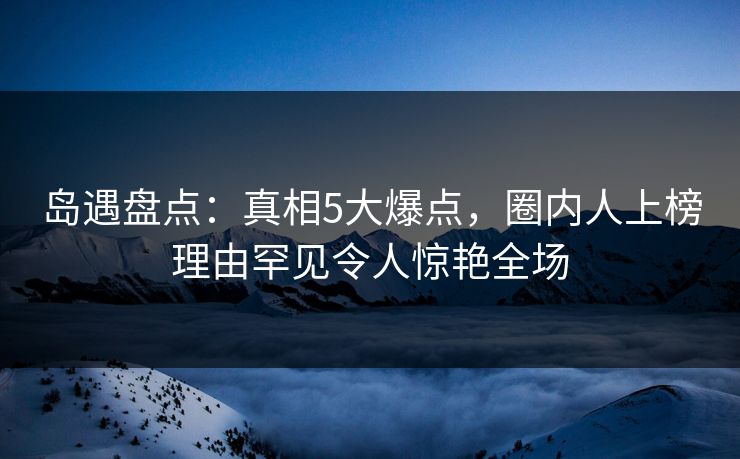 岛遇盘点：真相5大爆点，圈内人上榜理由罕见令人惊艳全场