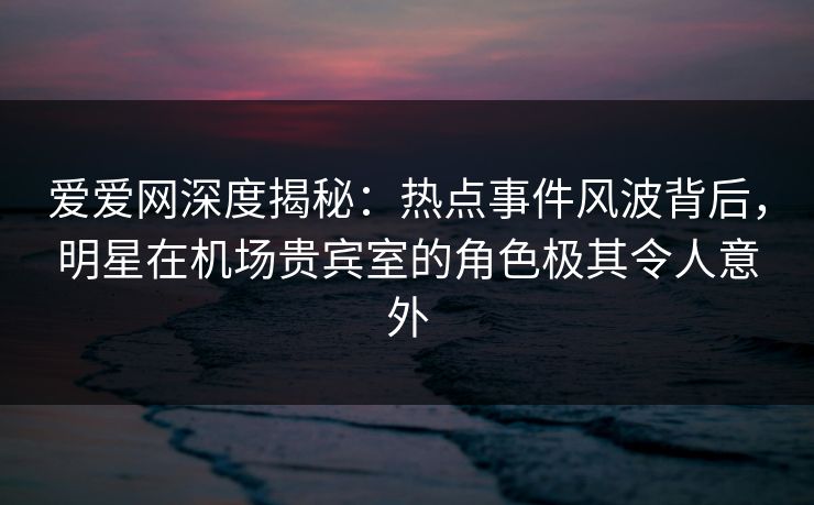 爱爱网深度揭秘：热点事件风波背后，明星在机场贵宾室的角色极其令人意外