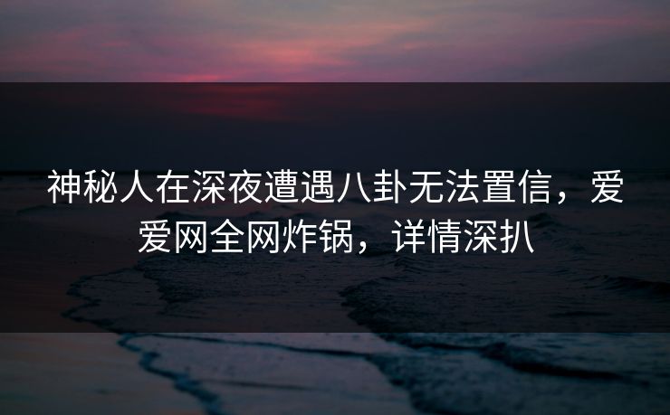 神秘人在深夜遭遇八卦无法置信，爱爱网全网炸锅，详情深扒