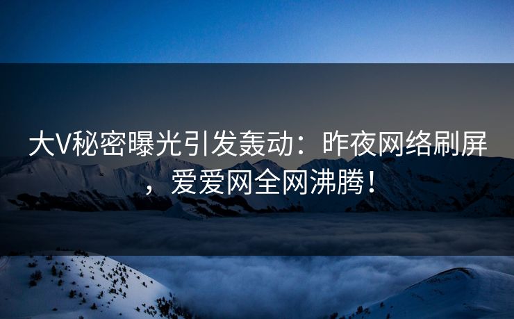 大V秘密曝光引发轰动：昨夜网络刷屏，爱爱网全网沸腾！