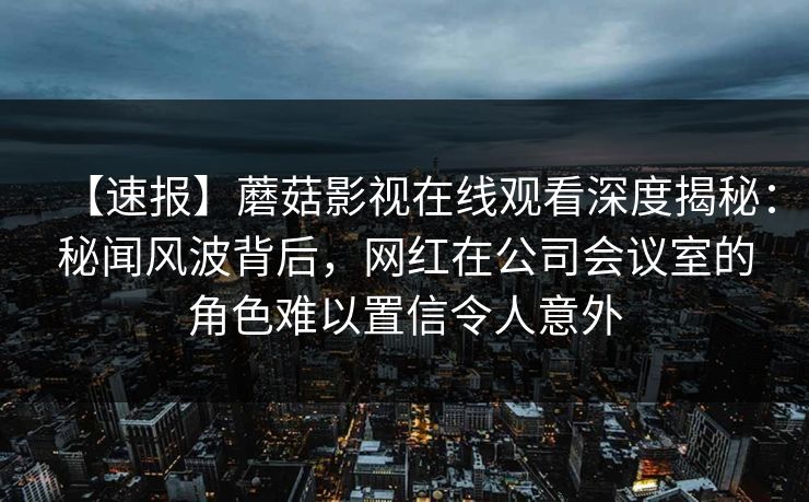 【速报】蘑菇影视在线观看深度揭秘：秘闻风波背后，网红在公司会议室的角色难以置信令人意外