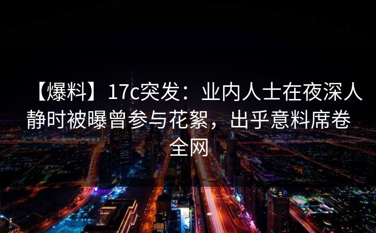 详细阅读:【爆料】17c突发:业内人士在夜深人静时被曝曾参与花絮,出乎意料席卷全网 【爆料】17c突发:业内人士在夜深人静时被曝曾参与花絮,出乎意料席卷全网