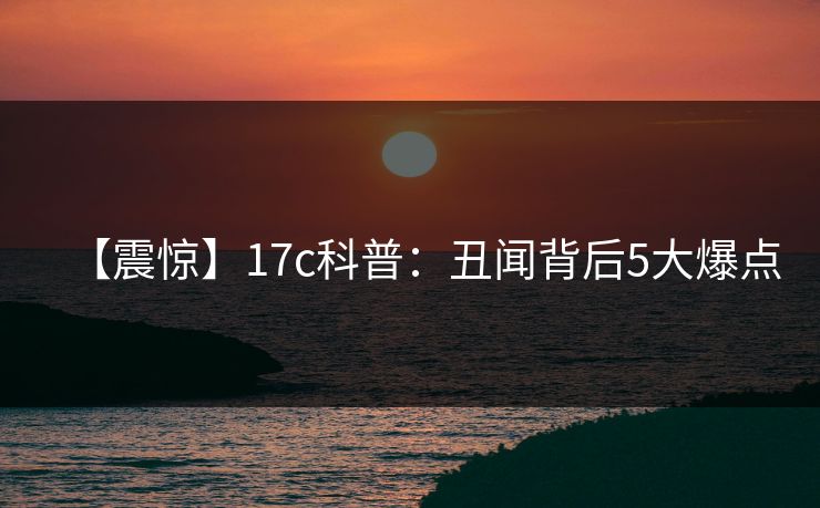 【震惊】17c科普:丑闻背后5大爆点