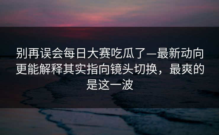 别再误会每日大赛吃瓜了—最新动向更能解释其实指向镜头切换,最爽的是这一波