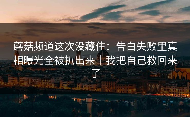 蘑菇频道这次没藏住：告白失败里真相曝光全被扒出来｜我把自己救回来了