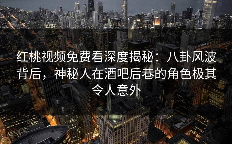 红桃视频免费看深度揭秘：八卦风波背后，神秘人在酒吧后巷的角色极其令人意外