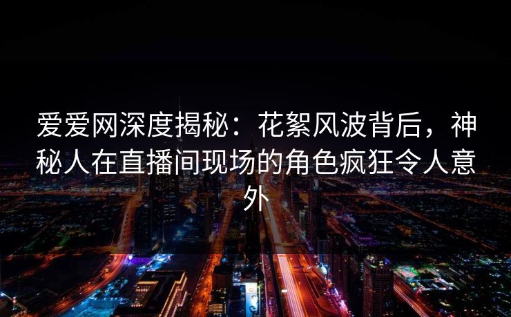 爱爱网深度揭秘：花絮风波背后，神秘人在直播间现场的角色疯狂令人意外