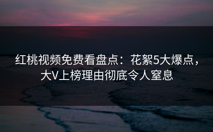 红桃视频免费看盘点：花絮5大爆点，大V上榜理由彻底令人窒息