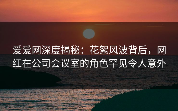 爱爱网深度揭秘：花絮风波背后，网红在公司会议室的角色罕见令人意外