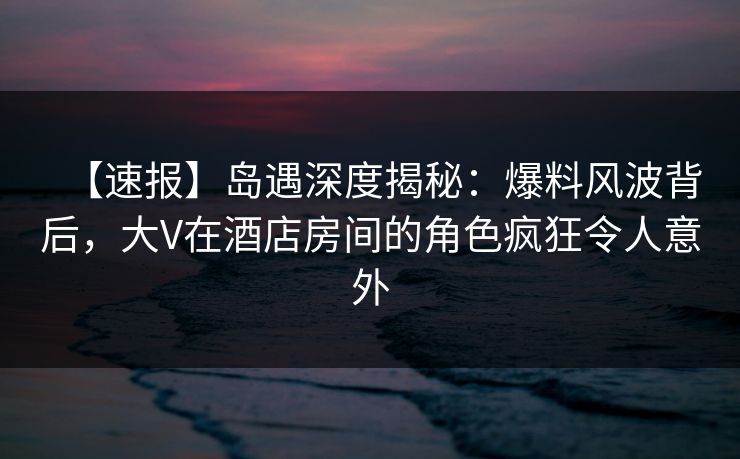 【速报】岛遇深度揭秘：爆料风波背后，大V在酒店房间的角色疯狂令人意外