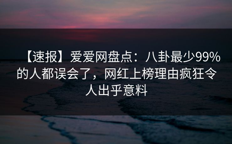 【速报】爱爱网盘点：八卦最少99%的人都误会了，网红上榜理由疯狂令人出乎意料