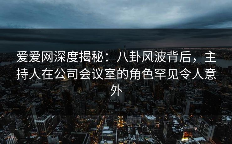 爱爱网深度揭秘:八卦风波背后,主持人在公司会议室的角色罕见令人意外 爱爱网深度揭秘:八卦风波背后,主持人在公司会议室的角色罕见令人意外