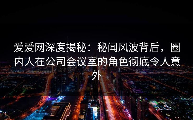 爱爱网深度揭秘：秘闻风波背后，圈内人在公司会议室的角色彻底令人意外