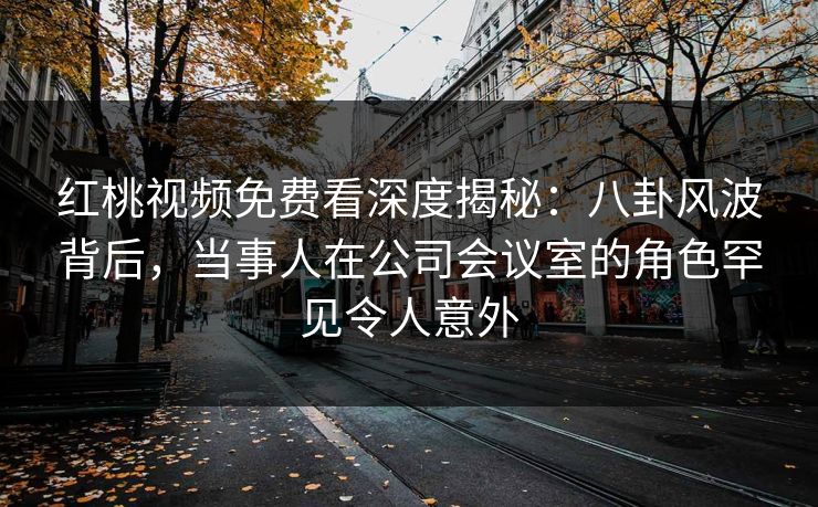 红桃视频免费看深度揭秘:八卦风波背后,当事人在公司会议室的角色罕见令人意外 红桃视频免费看深度揭秘:八卦风波背后,当事人在公司会议室的角色罕见令人意外