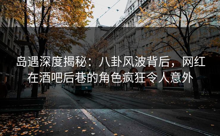 岛遇深度揭秘：八卦风波背后，网红在酒吧后巷的角色疯狂令人意外
