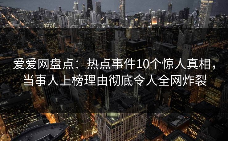 爱爱网盘点：热点事件10个惊人真相，当事人上榜理由彻底令人全网炸裂