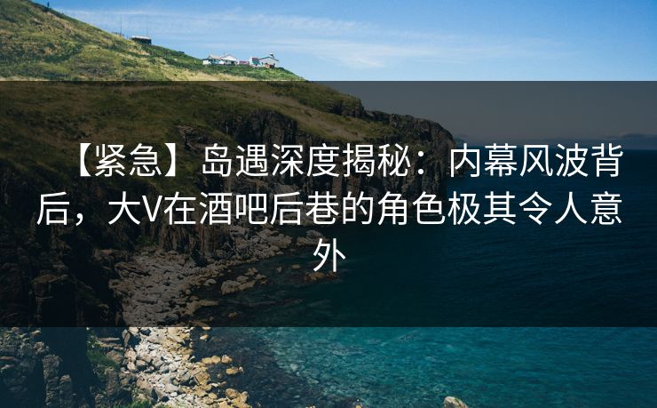 【紧急】岛遇深度揭秘：内幕风波背后，大V在酒吧后巷的角色极其令人意外