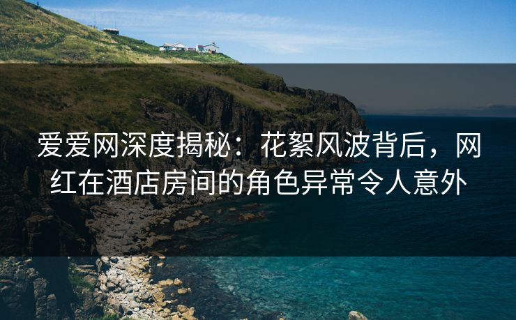 爱爱网深度揭秘:花絮风波背后,网红在酒店房间的角色异常令人意外 爱爱网深度揭秘:花絮风波背后,网红在酒店房间的角色异常令人意外