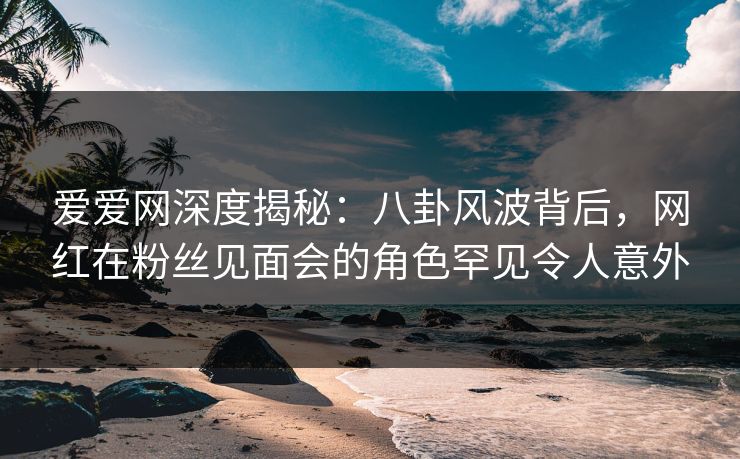 爱爱网深度揭秘：八卦风波背后，网红在粉丝见面会的角色罕见令人意外