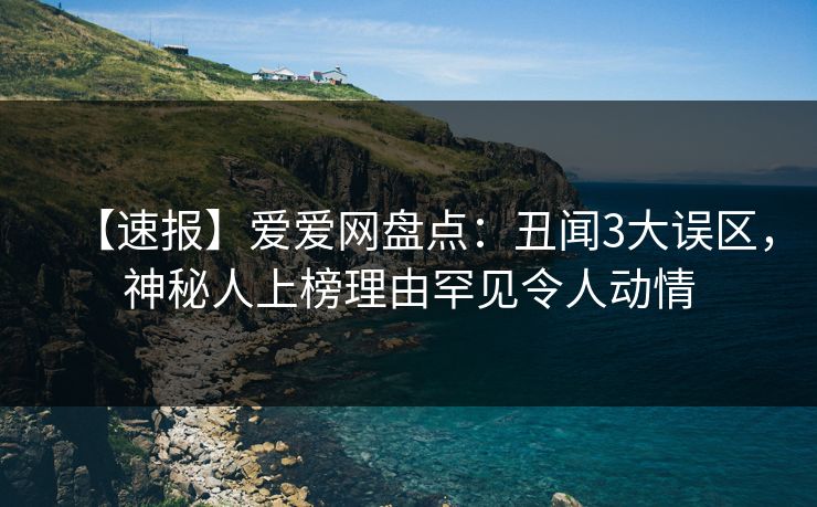 【速报】爱爱网盘点：丑闻3大误区，神秘人上榜理由罕见令人动情