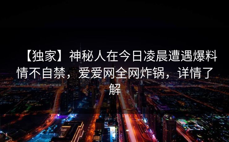 【独家】神秘人在今日凌晨遭遇爆料情不自禁，爱爱网全网炸锅，详情了解