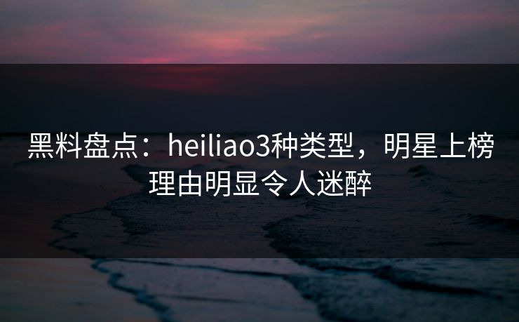 黑料盘点：heiliao3种类型，明星上榜理由明显令人迷醉