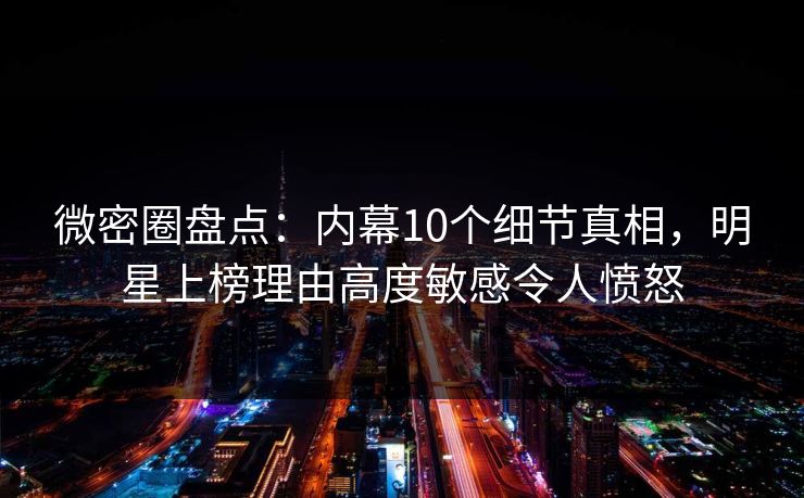 微密圈盘点：内幕10个细节真相，明星上榜理由高度敏感令人愤怒