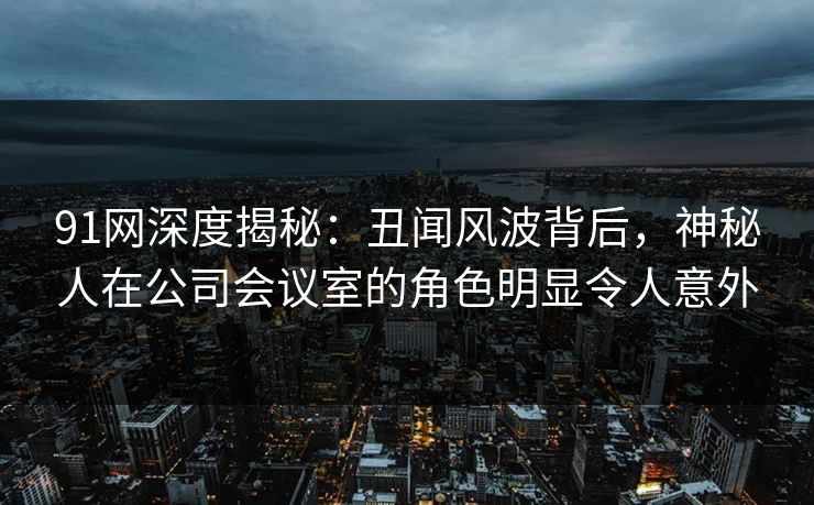 91网深度揭秘：丑闻风波背后，神秘人在公司会议室的角色明显令人意外
