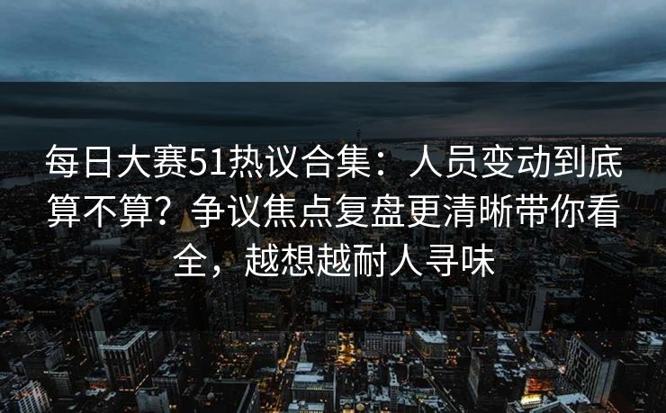 每日大赛51热议合集：人员变动到底算不算？争议焦点复盘更清晰带你看全，越想越耐人寻味
