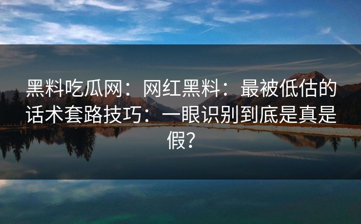 黑料吃瓜网：网红黑料：最被低估的话术套路技巧：一眼识别到底是真是假？