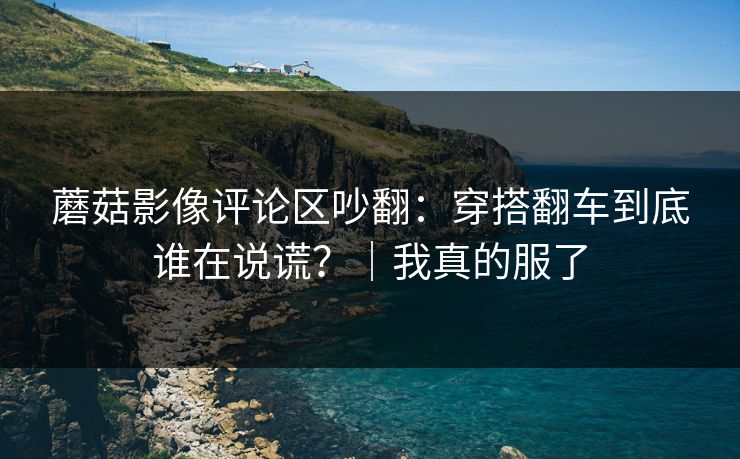 蘑菇影像评论区吵翻：穿搭翻车到底谁在说谎？｜我真的服了