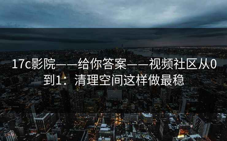 17c影院——给你答案——视频社区从0到1：清理空间这样做最稳