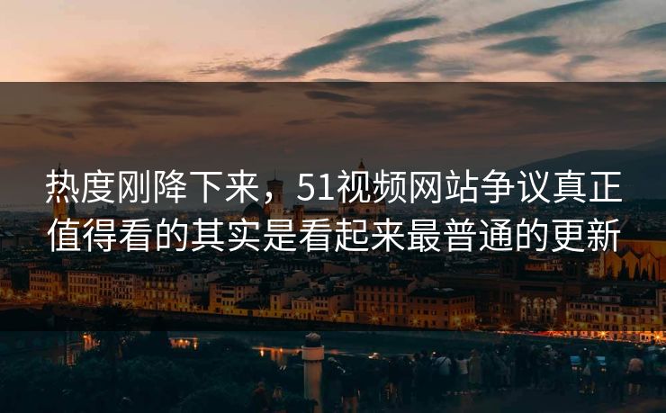 热度刚降下来，51视频网站争议真正值得看的其实是看起来最普通的更新