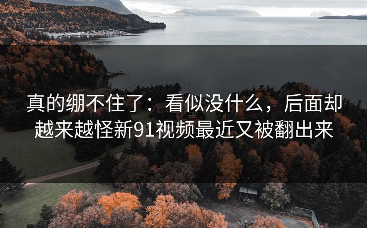 真的绷不住了：看似没什么，后面却越来越怪新91视频最近又被翻出来